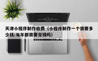 临夏天津小程序制作收费（小程序制作一个需要多少钱!每年都需要交钱吗）